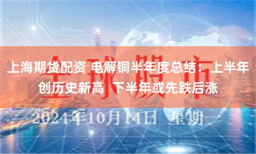 上海期貨配資 電解銅半年度總結(jié)：上半年創(chuàng)歷史新高 ?下半年或先跌后漲