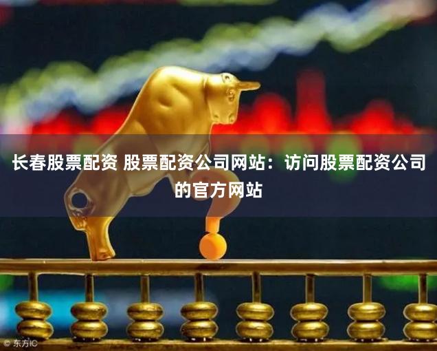長春股票配資 股票配資公司網(wǎng)站：訪問股票配資公司的官方網(wǎng)站
