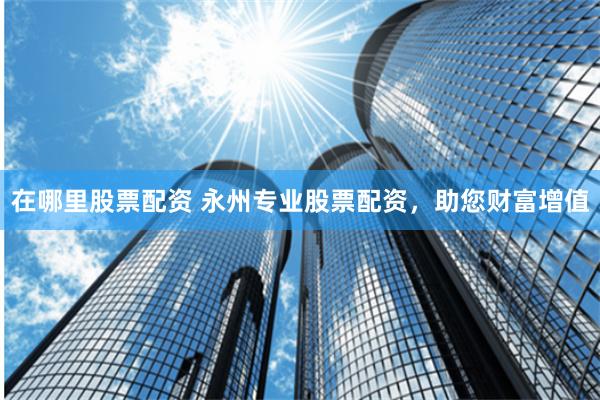 在哪里股票配資 永州專(zhuān)業(yè)股票配資，助您財(cái)富增值